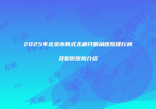 2025年北京市韩式无痕开眼角医院排行榜及整形医院介绍