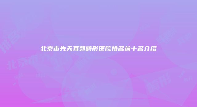 北京市先天耳郭畸形医院排名前十名介绍