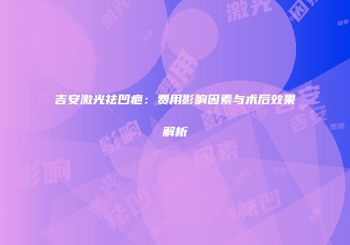 吉安激光祛凹疤：费用影响因素与术后效果解析