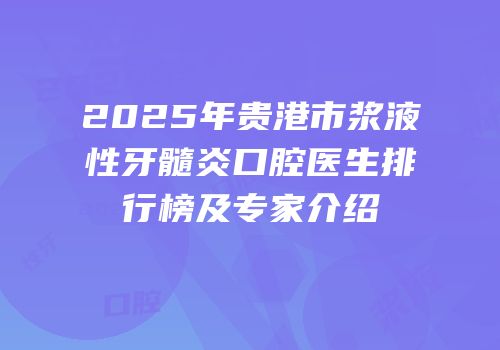 2025年贵港市浆液性牙髓炎口腔医生排行榜及专家介绍