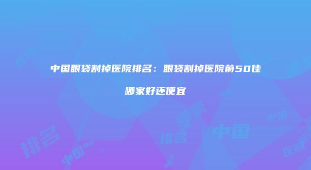 中国眼袋割掉医院排名：眼袋割掉医院前50佳哪家好还便宜