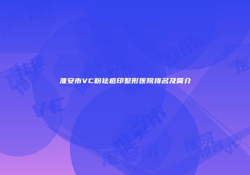 淮安市VC粉祛痘印整形医院排名及简介