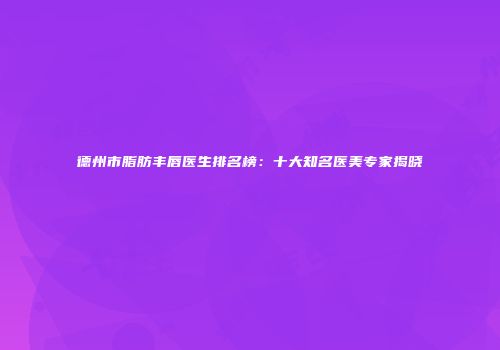 德州市脂肪丰唇医生排名榜：十大知名医美专家揭晓