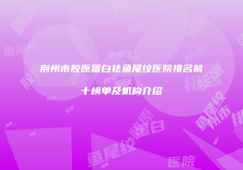 荆州市胶原蛋白祛鱼尾纹医院排名前十榜单及机构介绍