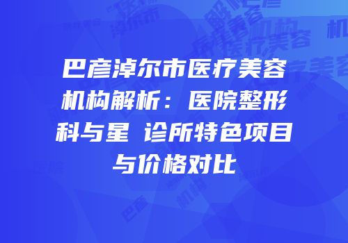 巴彦淖尔市医疗美容机构解析：医院整形科与星燦诊所特色项目与价格对比