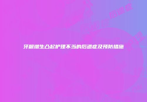 牙龈增生凸起护理不当的后遗症及预防措施