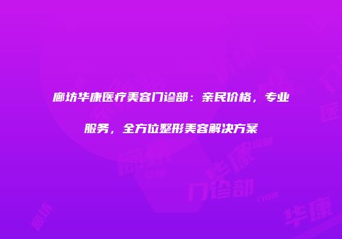 廊坊华康医疗美容门诊部：亲民价格，专业服务，全方位整形美容解决方案