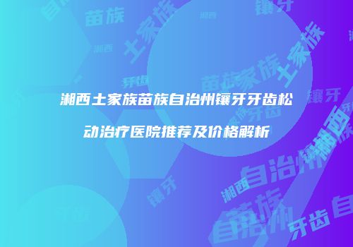 湘西土家族苗族自治州镶牙牙齿松动治疗医院推荐及价格解析