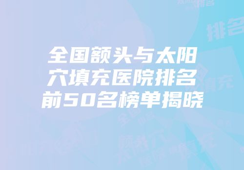 全国额头与太阳穴填充医院排名前50名榜单揭晓