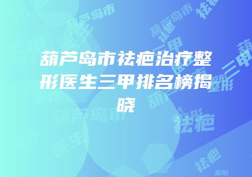 葫芦岛市祛疤治疗整形医生三甲排名榜揭晓