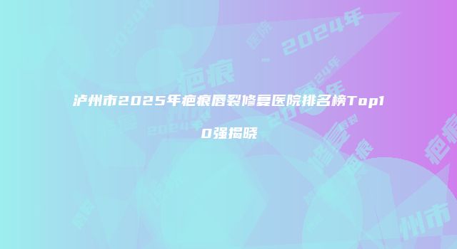泸州市2025年疤痕唇裂修复医院排名榜Top10强揭晓