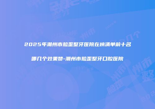 2025年潮州市脸歪整牙医院在榜清单前十名哪几个效果赞-潮州市脸歪整牙口腔医院