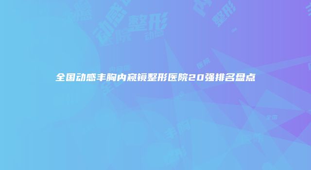 全国动感丰胸内窥镜整形医院20强排名盘点