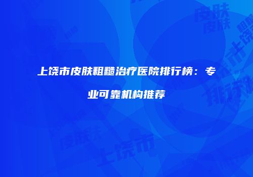 上饶市皮肤粗糙治疗医院排行榜：专业可靠机构推荐