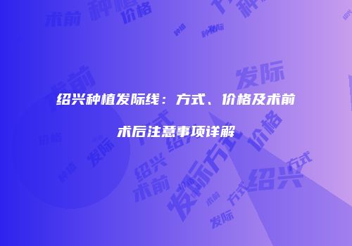 绍兴种植发际线：方式、价格及术前术后注意事项详解
