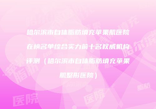哈尔滨市自体脂肪填充苹果肌医院在榜名单综合实力前十名权威机构评测（哈尔滨市自体脂肪填充苹果肌整形医院）