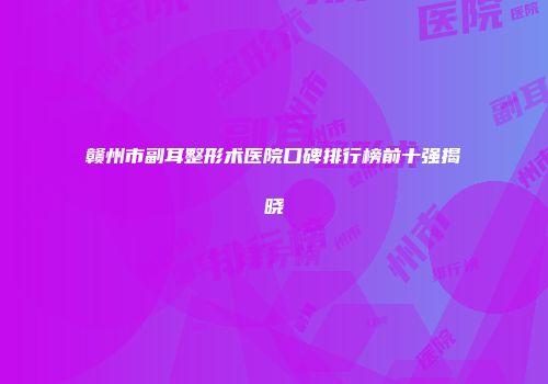 赣州市副耳整形术医院口碑排行榜前十强揭晓
