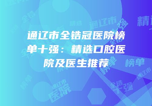 通辽市全锆冠医院榜单十强：精选口腔医院及医生推荐
