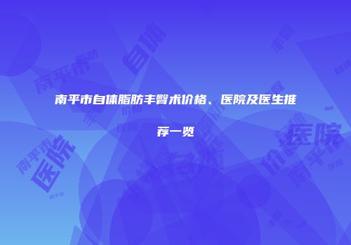 南平市自体脂肪丰臀术价格、医院及医生推荐一览