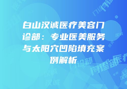 白山汉诚医疗美容门诊部：专业医美服务与太阳穴凹陷填充案例解析