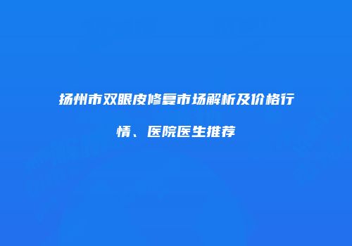 扬州市双眼皮修复市场解析及价格行情、医院医生推荐