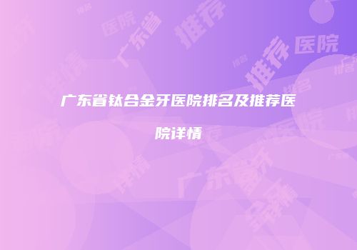 广东省钛合金牙医院排名及推荐医院详情