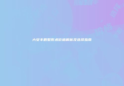 六安丰唇整形术价格解析及选择指南