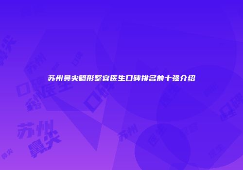 苏州鼻尖畸形整容医生口碑排名前十强介绍