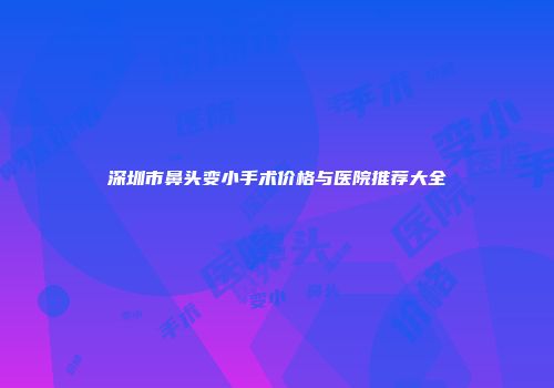 深圳市鼻头变小手术价格与医院推荐大全