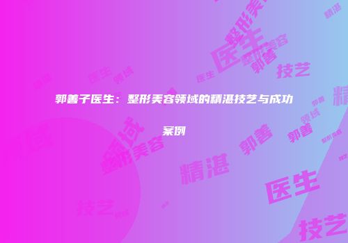 郭善子医生：整形美容领域的精湛技艺与成功案例