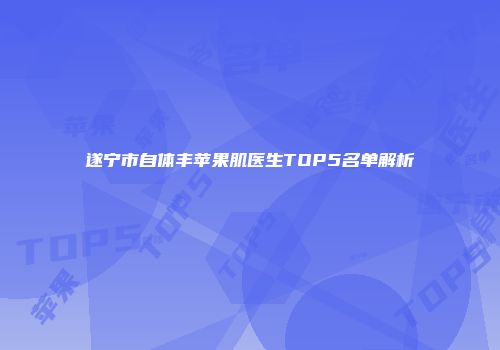 遂宁市自体丰苹果肌医生TOP5名单解析