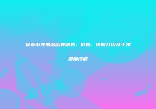 宜春市注射溶脂去眼袋：价格、医院介绍及手术费用详解