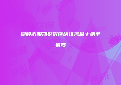 铜陵市眼部整形医院排名前十榜单揭晓