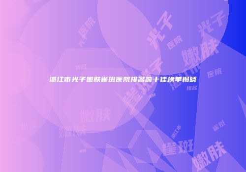 湛江市光子嫩肤雀斑医院排名前十佳榜单揭晓