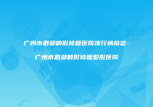 广州市唇部畸形修复医院排行榜敲定-广州市唇部畸形修复整形医院