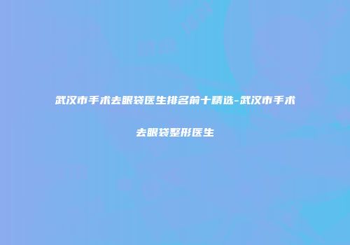 武汉市手术去眼袋医生排名前十精选-武汉市手术去眼袋整形医生