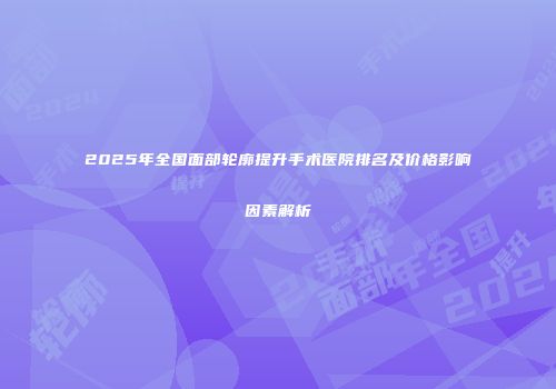2025年全国面部轮廓提升手术医院排名及价格影响因素解析