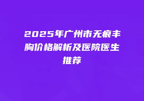 2025年广州市无痕丰胸价格解析及医院医生推荐