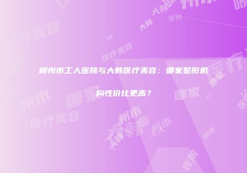 柳州市工人医院与大韩医疗美容：哪家整形机构性价比更高？
