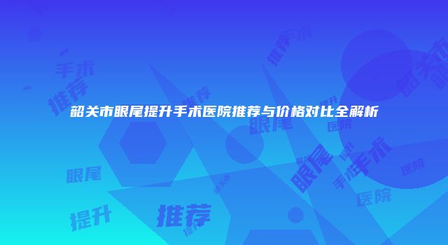 韶关市眼尾提升手术医院推荐与价格对比全解析