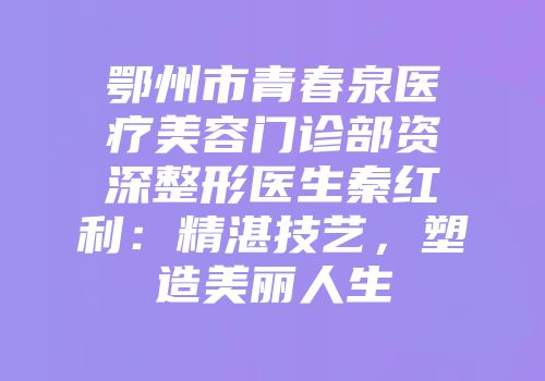 鄂州市青春泉医疗美容门诊部资深整形医生秦红利：精湛技艺，塑造美丽人生