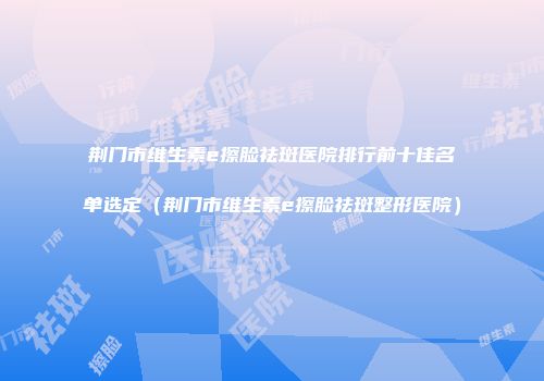 荆门市维生素e擦脸祛斑医院排行前十佳名单选定（荆门市维生素e擦脸祛斑整形医院）