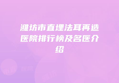 潍坊市直埋法耳再造医院排行榜及名医介绍