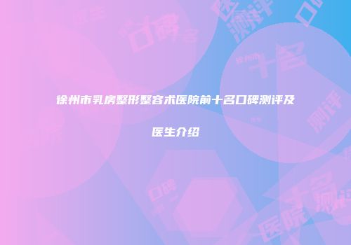 徐州市乳房整形整容术医院前十名口碑测评及医生介绍