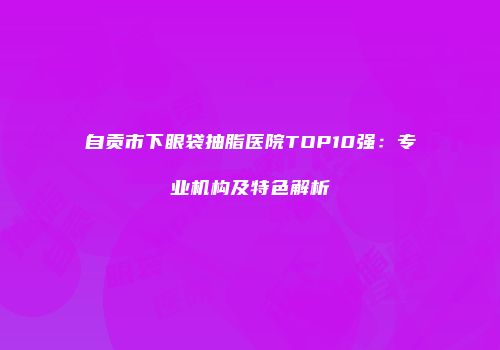 自贡市下眼袋抽脂医院TOP10强：专业机构及特色解析