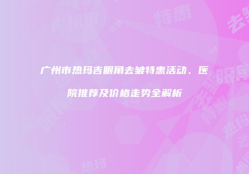 广州市热玛吉眼角去皱特惠活动、医院推荐及价格走势全解析