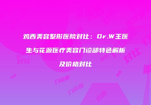 鸡西美容整形医院对比：Dr.W王医生与花源医疗美容门诊部特色解析及价格对比