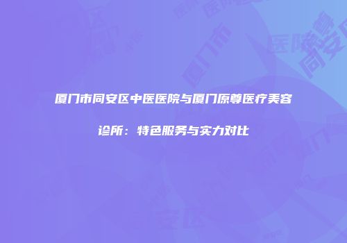 厦门市同安区中医医院与厦门原尊医疗美容诊所：特色服务与实力对比