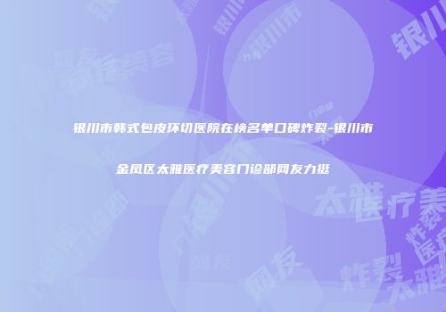 银川市韩式包皮环切医院在榜名单口碑炸裂-银川市金凤区太雅医疗美容门诊部网友力挺
