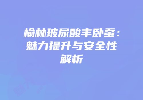 榆林玻尿酸丰卧蚕：魅力提升与安全性解析